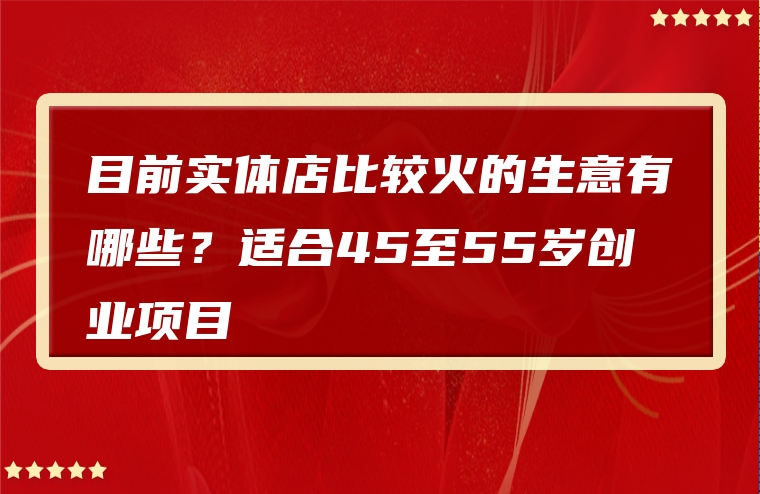 目前实体店比较火的生意有哪些？适合45至55岁创业项目