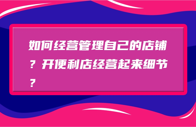 如何经营管理自己的店铺？开便利店经营起来细节？