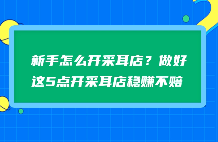 新手怎么开采耳店？做好这5点开采耳店稳赚不赔