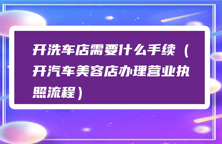 开洗车店需要什么手续（开汽车美容店办理营业执照流程）