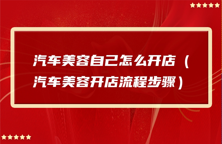 汽车美容自己怎么开店（汽车美容开店流程步骤）