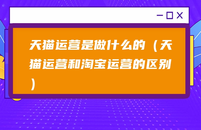 天猫运营是做什么的（天猫运营和淘宝运营的区别）