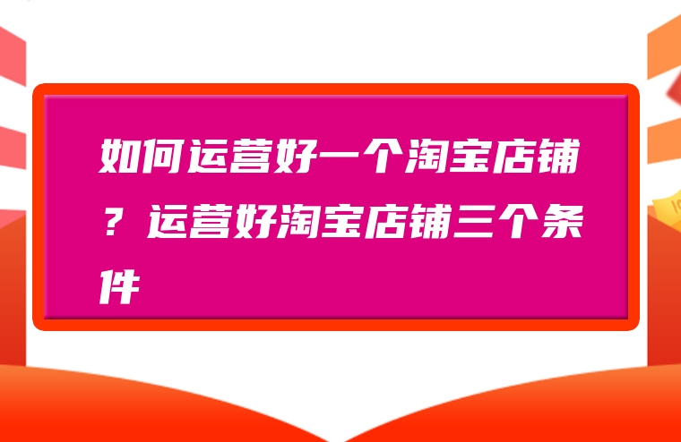 如何运营好一个淘宝店铺？运营好淘宝店铺三个条件