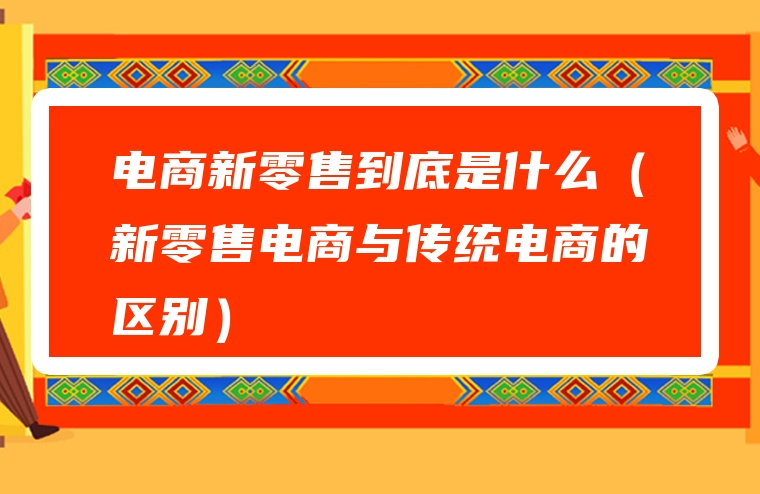 电商新零售到底是什么（新零售电商与传统电商的区别）