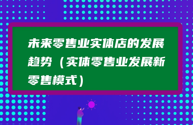 未来零售业实体店的发展趋势（实体零售业发展新零售模式）