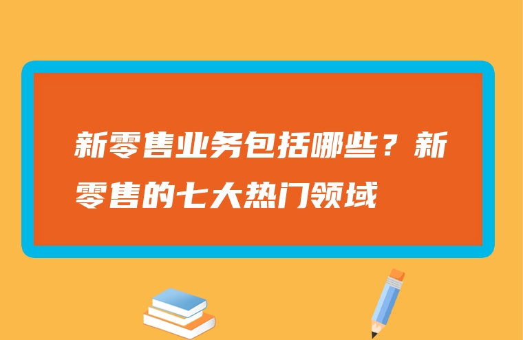 新零售业务包括哪些？新零售的七大热门领域