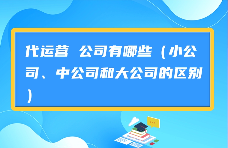 代运营 公司有哪些（小公司、中公司和大公司的区别）