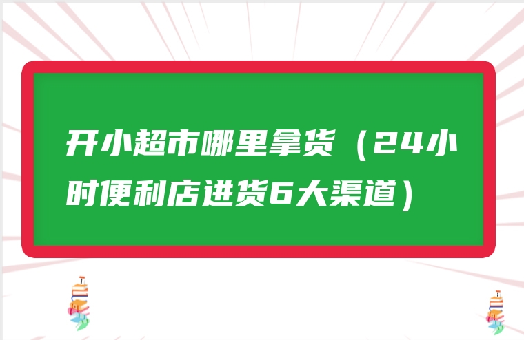 开小超市哪里拿货（24小时便利店进货6大渠道）