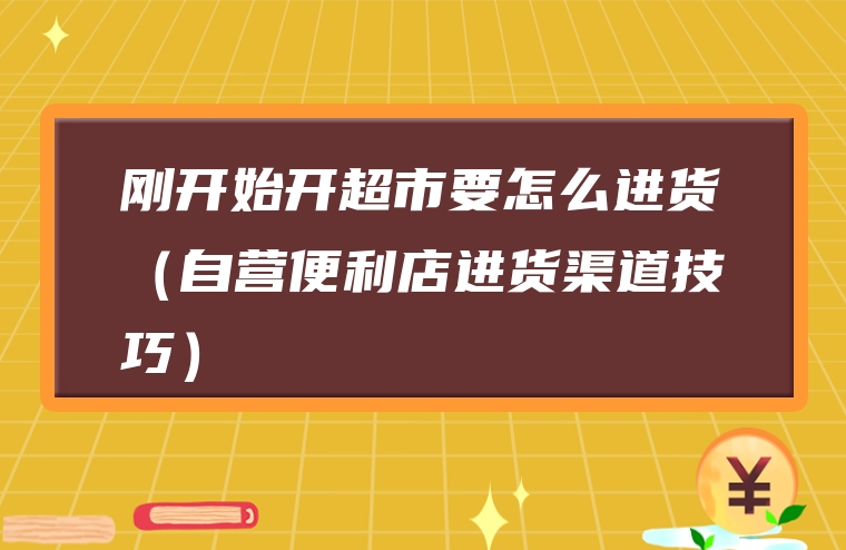 刚开始开超市要怎么进货（自营便利店进货渠道技巧）