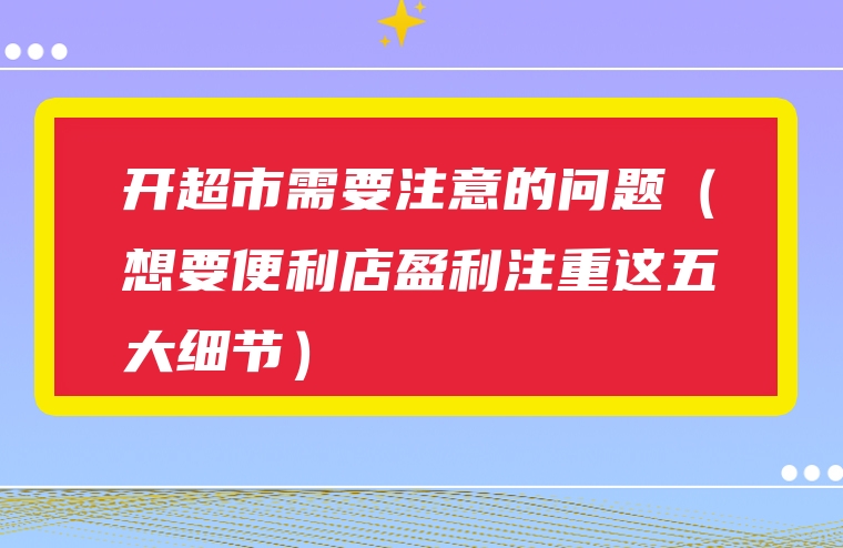 开超市需要注意的问题（想要便利店盈利注重这五大细节）