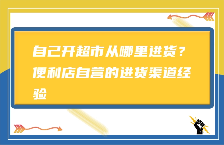 自己开超市从哪里进货？便利店自营的进货渠道经验