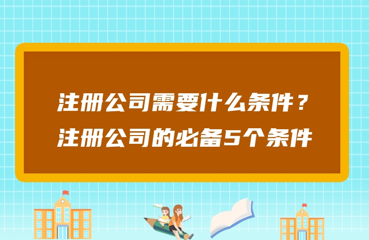 注册公司需要什么条件？注册公司的必备5个条件