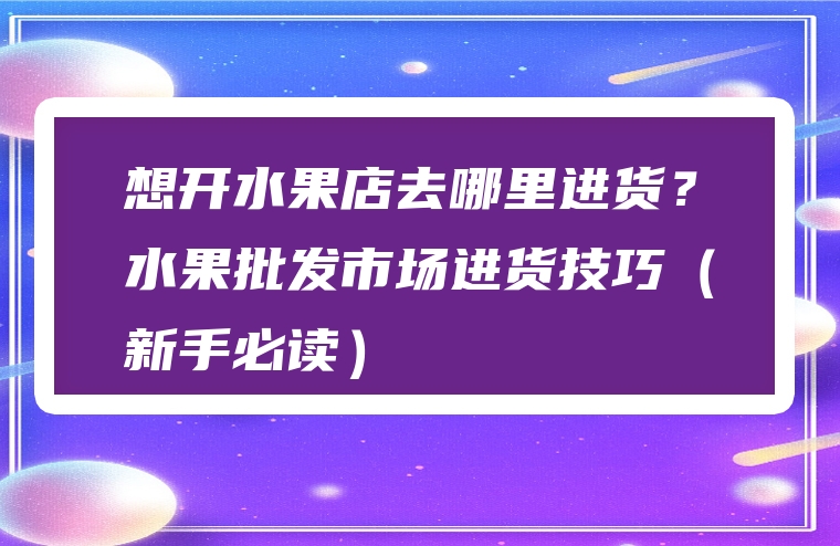 想开水果店去哪里进货？水果批发市场进货技巧（新手必读）