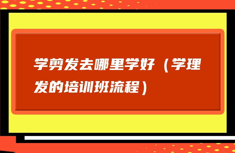 学剪发去哪里学好（学理发的培训班流程）