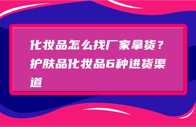 化妆品怎么找厂家拿货？护肤品化妆品6种进货渠道