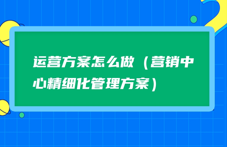 运营方案怎么做（营销中心精细化管理方案）