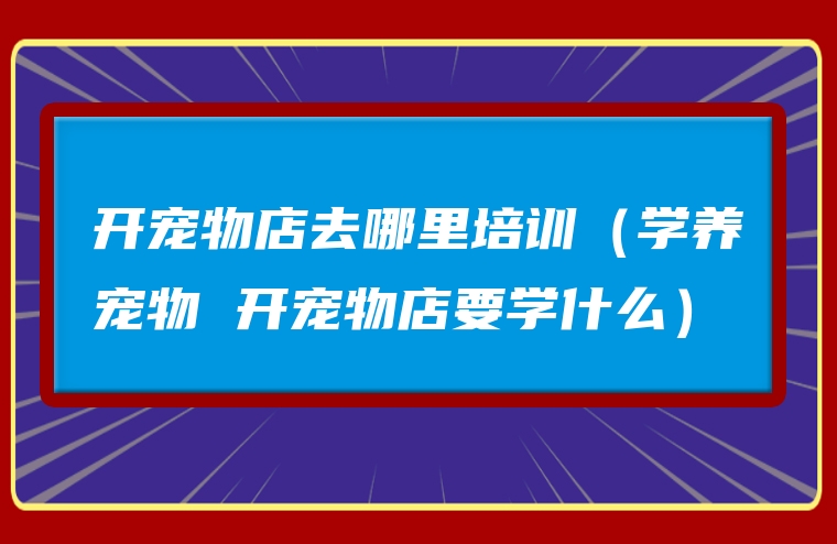 开宠物店去哪里培训（学养宠物 开宠物店要学什么）