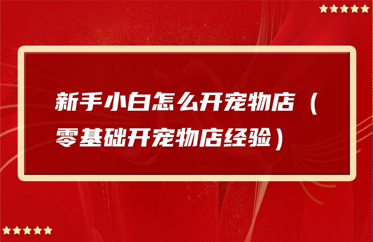 新手小白怎么开宠物店（零基础开宠物店经验）