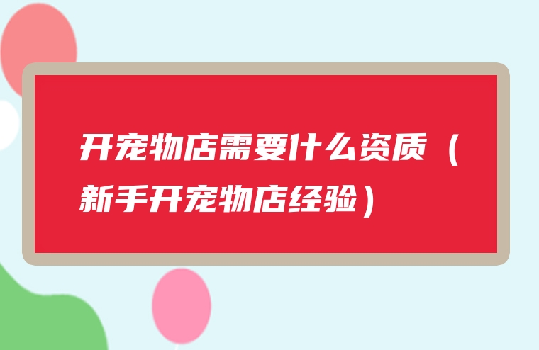 开宠物店需要什么资质（新手开宠物店经验）