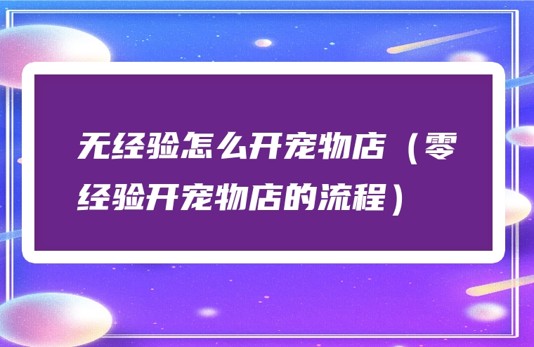 无经验怎么开宠物店（零经验开宠物店的流程）