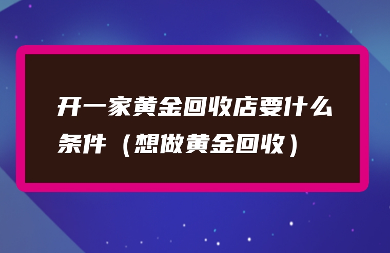 开一家黄金回收店要什么条件（想做黄金回收）