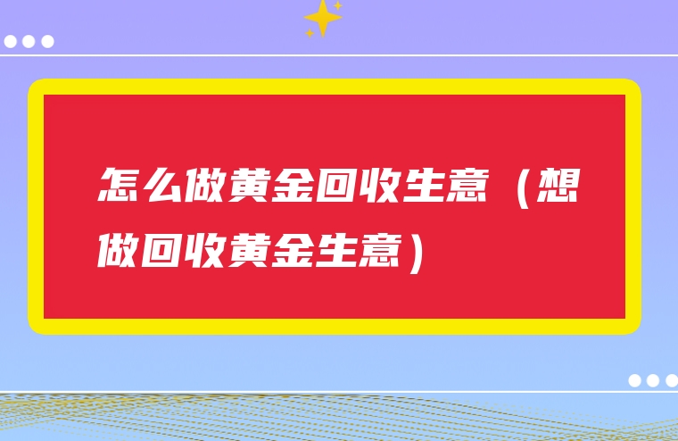怎么做黄金回收生意（想做回收黄金生意）