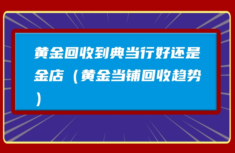黄金回收到典当行好还是金店（黄金当铺回收趋势）