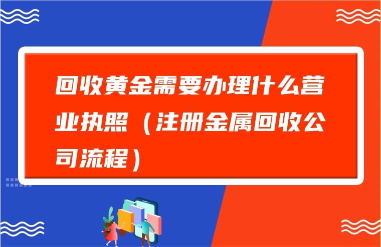 回收黄金需要办理什么营业执照（注册金属回收公司流程）